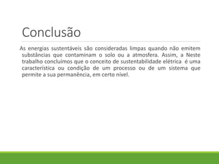 Conclusão
As energias sustentáveis são consideradas limpas quando não emitem
substâncias que contaminam o solo ou a atmosfera. Assim, a Neste
trabalho concluímos que o conceito de sustentabilidade elétrica é uma
característica ou condição de um processo ou de um sistema que
permite a sua permanência, em certo nível.
 