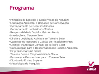 Programa 
• Princípios de Ecologia e Conservação da Natureza 
• Legislação Ambiental e Unidades de Conservação 
• Gerenciamento de Recursos Hídricos 
• Gerenciamento de Resíduos Sólidos 
• Responsabilidade Social e Meio Ambiente 
• Introdução ao Terceiro Setor 
• Direito e Legislação Aplicada ao Terceiro Setor 
• Captação de Recursos e Gestão de Relacionamentos 
• Gestão Financeira e Contábil do Terceiro Setor 
• Comunicação para a Responsabilidade Social e Ambiental 
• Empreendedorismo Social 
• Terceiro Setor e Responsabilidade Social 
• Panorama e Perspectivas para o Terceiro Setor 
• Didática do Ensino Superior 
• Metodologia de Pesquisa 
 