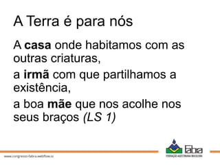 A Terra é para nós
A casa onde habitamos com as
outras criaturas,
a irmã com que partilhamos a
existência,
a boa mãe que nos acolhe nos
seus braços (LS 1)
 