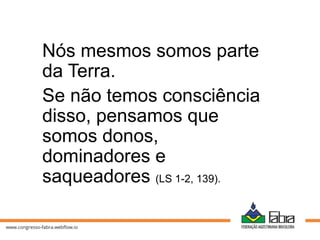 Nós mesmos somos parte
da Terra.
Se não temos consciência
disso, pensamos que
somos donos,
dominadores e
saqueadores (LS 1-2, 139).
 