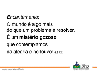 Encantamento:
O mundo é algo mais
do que um problema a resolver.
É um mistério gozoso
que contemplamos
na alegria e no louvor (LS 12).
 