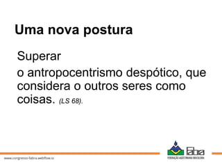 Superar
o antropocentrismo despótico, que
considera o outros seres como
coisas. (LS 68).
Uma nova postura
 