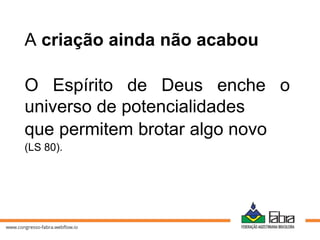 A criação ainda não acabou
O Espírito de Deus enche o
universo de potencialidades
que permitem brotar algo novo
(LS 80).
 