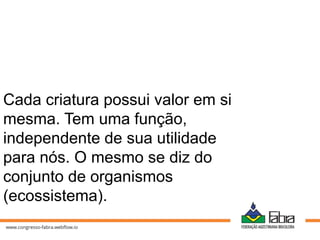 Cada criatura possui valor em si
mesma. Tem uma função,
independente de sua utilidade
para nós. O mesmo se diz do
conjunto de organismos
(ecossistema).
 
