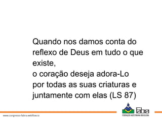 Quando nos damos conta do
reflexo de Deus em tudo o que
existe,
o coração deseja adora-Lo
por todas as suas criaturas e
juntamente com elas (LS 87)
 