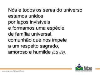 Nós e todos os seres do universo
estamos unidos
por laços invisíveis
e formamos uma espécie
de família universal,
comunhão que nos impele
a um respeito sagrado,
amoroso e humilde (LS 89).
 