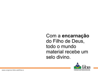 Com a encarnação
do Filho de Deus,
todo o mundo
material recebe um
selo divino.
 