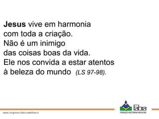 Jesus vive em harmonia
com toda a criação.
Não é um inimigo
das coisas boas da vida.
Ele nos convida a estar atentos
à beleza do mundo (LS 97-98).
 