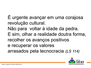 É urgente avançar em uma corajosa
revolução cultural.
Não para voltar à idade da pedra.
E sim, olhar a realidade doutra forma,
recolher os avanços positivos
e recuperar os valores
arrasados pela tecnocracia (LS 114)
 