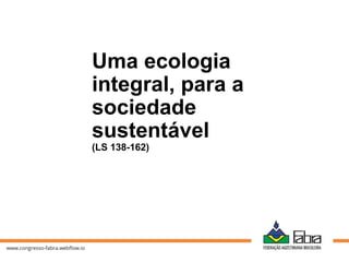 Uma ecologia
integral, para a
sociedade
sustentável
(LS 138-162)
 
