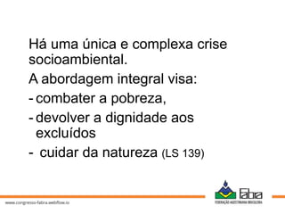 Há uma única e complexa crise
socioambiental.
A abordagem integral visa:
- combater a pobreza,
- devolver a dignidade aos
excluídos
- cuidar da natureza (LS 139)
 