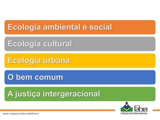 Ecologia ambiental e social
Ecologia cultural
Ecologia urbana
O bem comum
A justiça intergeracional
 