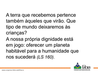 A terra que recebemos pertence
também àqueles que virão. Que
tipo de mundo deixaremos às
crianças?
A nossa própria dignidade está
em jogo: oferecer um planeta
habitável para a humanidade que
nos sucederá (LS 160).
 