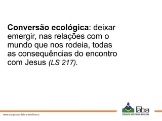 Conversão ecológica: deixar
emergir, nas relações com o
mundo que nos rodeia, todas
as consequências do encontro
com Jesus (LS 217).
 
