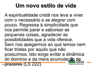 Um novo estilo de vida
A espiritualidade cristã nos leva a viver
com o necessário e se alegrar com
pouco. Regressa à simplicidade que
nos permite parar e saborear as
pequenas coisas, agradecer as
possibilidades que a vida oferece.
Sem nos apegarmos ao que temos nem
ficar tristes por aquilo que não
possuímos. Isto exige evitar a dinâmica
do domínio e da mera acumulação de
prazeres (LS 222).
 