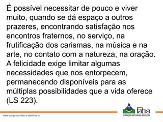É possível necessitar de pouco e viver
muito, quando se dá espaço a outros
prazeres, encontrando satisfação nos
encontros fraternos, no serviço, na
frutificação dos carismas, na música e na
arte, no contato com a natureza, na oração.
A felicidade exige limitar algumas
necessidades que nos entorpecem,
permanecendo disponíveis para as
múltiplas possibilidades que a vida oferece
(LS 223).
 