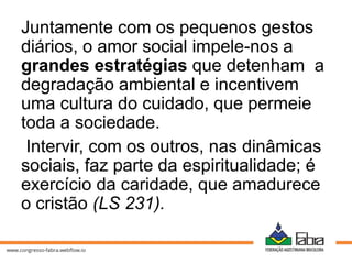 Juntamente com os pequenos gestos
diários, o amor social impele-nos a
grandes estratégias que detenham a
degradação ambiental e incentivem
uma cultura do cuidado, que permeie
toda a sociedade.
Intervir, com os outros, nas dinâmicas
sociais, faz parte da espiritualidade; é
exercício da caridade, que amadurece
o cristão (LS 231).
 