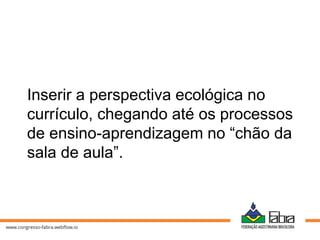Inserir a perspectiva ecológica no
currículo, chegando até os processos
de ensino-aprendizagem no “chão da
sala de aula”.
 