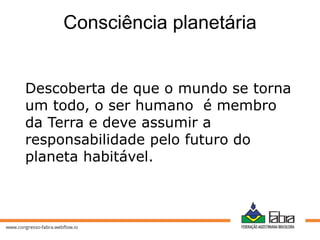 Consciência planetária
Descoberta de que o mundo se torna
um todo, o ser humano é membro
da Terra e deve assumir a
responsabilidade pelo futuro do
planeta habitável.
 