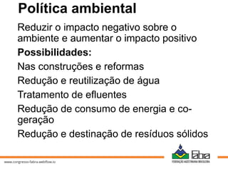 Política ambiental
Reduzir o impacto negativo sobre o
ambiente e aumentar o impacto positivo
Possibilidades:
Nas construções e reformas
Redução e reutilização de água
Tratamento de efluentes
Redução de consumo de energia e co-
geração
Redução e destinação de resíduos sólidos
 