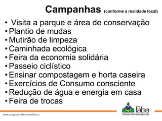 Campanhas (conforme a realidade local)
• Visita a parque e área de conservação
•Plantio de mudas
•Mutirão de limpeza
•Caminhada ecológica
•Feira da economia solidária
•Passeio ciclístico
•Ensinar compostagem e horta caseira
•Exercícios de Consumo consciente
•Redução de água e energia em casa
•Feira de trocas
 