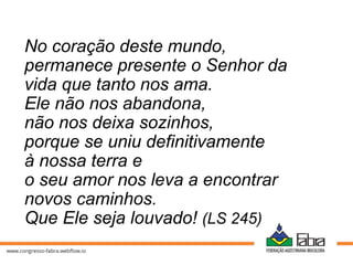 No coração deste mundo,
permanece presente o Senhor da
vida que tanto nos ama.
Ele não nos abandona,
não nos deixa sozinhos,
porque se uniu definitivamente
à nossa terra e
o seu amor nos leva a encontrar
novos caminhos.
Que Ele seja louvado! (LS 245)
 