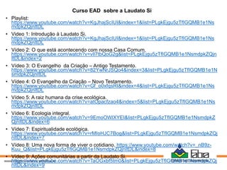 Curso EAD sobre a Laudato Si
• Playlist:
https://www.youtube.com/watch?v=KgJhajScIUI&index=1&list=PLgkEjgu5zTfIGQMB1e1Ns
mdpkZQjnItDL
• Video 1: Introdução à Laudato Si.
https://www.youtube.com/watch?v=KgJhajScIUI&index=1&list=PLgkEjgu5zTfIGQMB1e1Ns
mdpkZQjnItDL
• Vídeo 2: O que está acontecendo com nossa Casa Comum.
https://www.youtube.com/watch?v=vll7tbQoG2g&list=PLgkEjgu5zTfIGQMB1e1NsmdpkZQjn
ItDL&index=2
• Vídeo 3: O Evangelho da Criação – Antigo Testamento.
https://www.youtube.com/watch?v=82YwNrJSQo4&index=3&list=PLgkEjgu5zTfIGQMB1e1N
smdpkZQjnItDL
• Vídeo 4: O Evangelho da Criação – Novo Testamento.
https://www.youtube.com/watch?v=Gf_o0xfqsRI&index=4&list=PLgkEjgu5zTfIGQMB1e1Ns
mdpkZQjnItDL
• Vídeo 5: A raiz humana da crise ecológica.
https://www.youtube.com/watch?v=atOpacfzao4&index=5&list=PLgkEjgu5zTfIGQMB1e1Ns
mdpkZQjnItDL
• Vídeo 6: Ecologia integral.
https://www.youtube.com/watch?v=9EmoOWlXYEI&list=PLgkEjgu5zTfIGQMB1e1NsmdpkZ
QjnItDL&index=6
• Vídeo 7: Espiritualidade ecológica.
https://www.youtube.com/watch?v=rMIoHJC7Bog&list=PLgkEjgu5zTfIGQMB1e1NsmdpkZQj
nItDL&index=7
• Vídeo 8: Uma nova forma de viver o cotidiano. https://www.youtube.com/watch?v=_nB9z-
Kuu_Q&list=PLgkEjgu5zTfIGQMB1e1NsmdpkZQjnItDL&index=8
• Vídeo 9: Ações comunitárias a partir da Laudato Si.
https://www.youtube.com/watch?v=TaOGxbf5tm0&list=PLgkEjgu5zTfIGQMB1e1NsmdpkZQj
nItDL&index=9
 