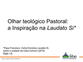 Olhar teológico Pastoral:
a Inspiração na Laudato Si*
*Papa Francisco. Carta Encíclica Laudato Si,
sobre o cuidado da Casa Comum (2015)
Sigla: LS
 