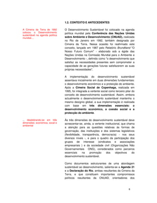 6
1.2. CONTEXTO E ANTECEDENTES
O Desenvolvimento Sustentável foi colocado na agenda
política mundial pela Conferência das Nações Unidas
sobre Ambiente e Desenvolvimento (CNUAD), realizada
no Rio de Janeiro em 1992, também designada por
Cimeira da Terra. Nessa ocasião foi reafirmado este
conceito, lançado em 1987 pelo Relatório Brundtland "O
Nosso Futuro Comum" - elaborado sob a égide das
Nações Unidas na Comissão Mundial para o Ambiente e
Desenvolvimento -, definido como "o desenvolvimento que
satisfaz as necessidades presentes sem comprometer a
capacidade de as gerações futuras satisfazerem as suas
próprias necessidades".
A implementação do desenvolvimento sustentável
assentava inicialmente em duas dimensões fundamentais:
o desenvolvimento económico e a protecção do ambiente.
Após a Cimeira Social de Copenhaga, realizada em
1995, foi integrada a vertente social como terceiro pilar do
conceito de desenvolvimento sustentável. Assim, embora
actualmente o desenvolvimento sustentável mantenha o
mesmo desígnio global, a sua implementação é realizada
com base em três dimensões essenciais: o
desenvolvimento económico, a coesão social e a
protecção do ambiente.
Às três dimensões do desenvolvimento sustentável deve
acrescentar-se, ainda, a vertente institucional, que chama
a atenção para as questões relativas às formas de
governação, das instituições e dos sistemas legislativos
(flexibilidade, transparência, democracia) - nos seus
diversos níveis -, e para o quadro da participação dos
grupos de interesse (sindicatos e associações
empresariais ) e da sociedade civil (Organizações Não
Governamentais ONG), considerados como parceiros
essenciais na promoção dos objectivos do
desenvolvimento sustentável.
Como documentos estruturantes de uma abordagem
sustentável ao desenvolvimento, salienta-se a Agenda 21
e a Declaração do Rio, ambas resultantes da Cimeira da
Terra, e que constituem importantes compromissos
políticos resultantes da CNUAD, orientadores dos
A Cimeira da Terra de 1992
colocou o Desenvolvimento
sustentável na agenda política
mundial....
... desdobrando-se em três
dimensões: económica, socal e
ambiental
 