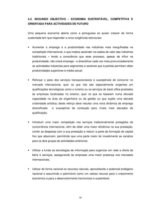 98
4.2. SEGUNDO OBJECTIVO - ECONOMIA SUSTENTÁVEL, COMPETITIVA E
ORIENTADA PARA ACTIVIDADES DE FUTURO
Uma pequena economia aberta como a portuguesa se quiser crescer de forma
sustentada tem que responder a cinco exigências estruturais:
Aumentar o emprego e a produtividade nas indústrias mais mergulhadas na
competição internacional, o que implica ascender na cadeia de valor das indústrias
tradicionais – tendo a consciência que esse processo, apesar de influir na
produtividade, não criará emprego - e diversificar cada vez mais pronunciadamente
as actividades industriais para segmentos e sectores que à partida permitam obter
produtividades superiores à média actual;
Reforçar o peso dos serviços transaccionáveis e susceptíveis de concorrer no
mercado internacional, quer os que não são especialmente exigentes em
qualificações tecnológicas como o turismo ou os serviços de back office prestados
às empresas localizadas no exterior, quer os que se baseiam numa elevada
capacidade na área da engenharia ou da gestão ou que supõe uma elevada
criatividade artística; deste reforço deve resultar uma nova dinâmica de emprego
diversificada e susceptível de condução para níveis mais elevados de
qualificação;
Introduzir uma maior competição nos serviços tradicionalmente protegidos da
concorrência internacional, afim de obter uma maior eficiência na sua prestação,
conter as despesas com a sua prestação e reduzir a parte da formação de capital
fixo que absorvem, permitindo que uma parte maior do investimento se canalize
para os dois grupos de actividades anteriores;
Utilizar a fundo as tecnologias de informação para organizar em rede a oferta de
bens e serviços, assegurando às empresas uma maior presença nos mercados
internacionais;
Utilizar de forma racional os recursos naturais, aproveitando o potencial endógeno
nacional e assumindo o património como um valioso recurso para o crescimento
económico e para o desenvolvimento harmonioso e sustentável.
 