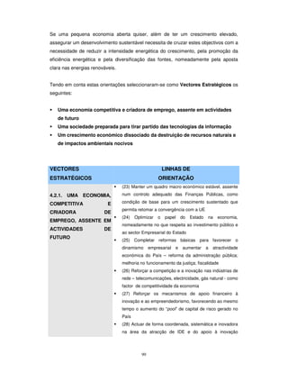 99
Se uma pequena economia aberta quiser, além de ter um crescimento elevado,
assegurar um desenvolvimento sustentável necessita de cruzar estes objectivos com a
necessidade de reduzir a intensidade energética do crescimento, pela promoção da
eficiência energética e pela diversificação das fontes, nomeadamente pela aposta
clara nas energias renováveis.
Tendo em conta estas orientações seleccionaram-se como Vectores Estratégicos os
seguintes:
Uma economia competitiva e criadora de emprego, assente em actividades
de futuro
Uma sociedade preparada para tirar partido das tecnologias da informação
Um crescimento económico dissociado da destruição de recursos naturais e
de impactos ambientais nocivos
VECTORES
ESTRATÉGICOS
LINHAS DE
ORIENTAÇÃO
4.2.1. UMA ECONOMIA,
COMPETITIVA E
CRIADORA DE
EMPREGO, ASSENTE EM
ACTIVIDADES DE
FUTURO
(23) Manter um quadro macro económico estável, assente
num controlo adequado das Finanças Públicas, como
condição de base para um crescimento sustentado que
permita retomar a convergência com a UE
(24) Optimizar o papel do Estado na economia,
nomeadamente no que respeita ao investimento público e
ao sector Empresarial do Estado
(25) Completar reformas básicas para favorecer o
dinamismo empresarial e aumentar a atractividade
económica do País – reforma da administração pública;
melhoria no funcionamento da justiça; fiscalidade
(26) Reforçar a competição e a inovação nas indústrias de
rede – telecomunicações, electricidade, gás natural - como
factor de competitividade da economia
(27) Reforçar os mecanismos de apoio financeiro à
inovação e ao empreendedorismo, favorecendo ao mesmo
tempo o aumento do “pool” de capital de risco gerado no
País
(28) Actuar de forma coordenada, sistemática e inovadora
na área da atracção de IDE e do apoio à inovação
 