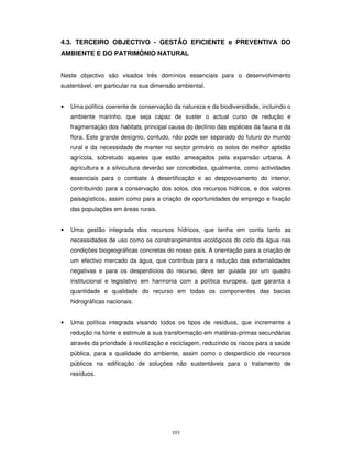 103
4.3. TERCEIRO OBJECTIVO - GESTÃO EFICIENTE e PREVENTIVA DO
AMBIENTE E DO PATRIMÓNIO NATURAL
Neste objectivo são visados três domínios essenciais para o desenvolvimento
sustentável, em particular na sua dimensão ambiental.
• Uma política coerente de conservação da natureza e da biodiversidade, incluindo o
ambiente marinho, que seja capaz de suster o actual curso de redução e
fragmentação dos habitats, principal causa do declínio das espécies da fauna e da
flora. Este grande desígnio, contudo, não pode ser separado do futuro do mundo
rural e da necessidade de manter no sector primário os solos de melhor aptidão
agrícola, sobretudo aqueles que estão ameaçados pela expansão urbana. A
agricultura e a silvicultura deverão ser concebidas, igualmente, como actividades
essenciais para o combate à desertificação e ao despovoamento do interior,
contribuindo para a conservação dos solos, dos recursos hídricos, e dos valores
paisagísticos, assim como para a criação de oportunidades de emprego e fixação
das populações em áreas rurais.
• Uma gestão integrada dos recursos hídricos, que tenha em conta tanto as
necessidades de uso como os constrangimentos ecológicos do ciclo da água nas
condições biogeográficas concretas do nosso país. A orientação para a criação de
um efectivo mercado da água, que contribua para a redução das externalidades
negativas e para os desperdícios do recurso, deve ser guiada por um quadro
institucional e legislativo em harmonia com a política europeia, que garanta a
quantidade e qualidade do recurso em todas os componentes das bacias
hidrográficas nacionais.
• Uma política integrada visando todos os tipos de resíduos, que incremente a
redução na fonte e estimule a sua transformação em matérias-primas secundárias
através da prioridade à reutilização e reciclagem, reduzindo os riscos para a saúde
pública, para a qualidade do ambiente, assim como o desperdício de recursos
públicos na edificação de soluções não sustentáveis para o tratamento de
resíduos.
 