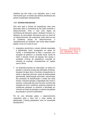 8
trabalhos que têm vindo a ser realizados, quer a nível
internacional quer no âmbito das políticas domésticas dos
países considerados individualmente.
1.2.1. Contexto Internacional
Dois anos após a Cimeira de Joanesburgo, doze anos
decorridos sobre a Conferência do Rio sobre Ambiente e
Desenvolvimento, trinta e dois anos depois da
Conferência de Estocolmo sobre o Ambiente Humano e o
despertar da comunidade internacional para os riscos de
um desenvolvimento não sustentável, pode referir-se que
os problemas actuais do desenvolvimento, e
necessariamente do ambiente, são muitos deles também
globais: os de um mundo em que
progressos económicos e sociais notáveis associadas
à globalização foram conseguidos em partes do
mundo, e nomeadamente na Ásia, e coexistem com
situações de pobreza e a exclusão social, sendo de
referir o elevado número de pessoas sem acesso a
condições mínimas de subsistência, excluídas do
mercado do emprego, nomeadamente em regiões
como a África
um acelerado processo de urbanização, se realiza em
paralelo a crescente ameaça das alterações climáticas,
escassez de água doce e inerentes consequências na
saúde e segurança alimentar; perda de biodiversidade
generalizada, desflorestação acentuada, intensificação
dos processos de desertificação e erosão dos solos
aráveis; crescente poluição e degradação dos mares e
oceanos, e destruição dos seus recursos; aumento das
situações de risco e acidentes, presença crescente de
substâncias perigosas no ambiente e dificuldade em
controlar as fontes de poluiçãoe a ausência de padrões
de produção e consumo sustentáveis.
Por ter uma dimensão global, o desenvolvimento
sustentável pode e deve tirar o maior partido da
globalização ("making globalisation work for sustainable
development").
O Desenvolvimento
Sustentável como exigência de
uma Globalização social e
ambientalmente responsável....
 