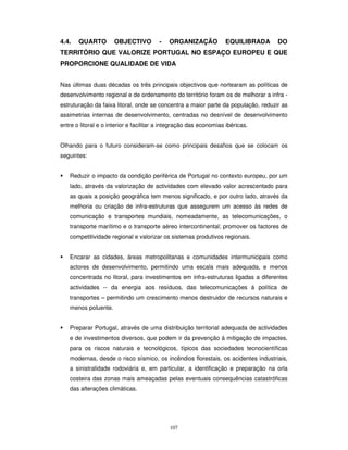 107
4.4. QUARTO OBJECTIVO - ORGANIZAÇÃO EQUILIBRADA DO
TERRITÓRIO QUE VALORIZE PORTUGAL NO ESPAÇO EUROPEU E QUE
PROPORCIONE QUALIDADE DE VIDA
Nas últimas duas décadas os três principais objectivos que nortearam as políticas de
desenvolvimento regional e de ordenamento do território foram os de melhorar a infra -
estruturação da faixa litoral, onde se concentra a maior parte da população, reduzir as
assimetrias internas de desenvolvimento, centradas no desnível de desenvolvimento
entre o litoral e o interior e facilitar a integração das economias ibéricas.
Olhando para o futuro consideram-se como principais desafios que se colocam os
seguintes:
Reduzir o impacto da condição periférica de Portugal no contexto europeu, por um
lado, através da valorização de actividades com elevado valor acrescentado para
as quais a posição geográfica tem menos significado, e por outro lado, através da
melhoria ou criação de infra-estruturas que assegurem um acesso às redes de
comunicação e transportes mundiais, nomeadamente, as telecomunicações, o
transporte marítimo e o transporte aéreo intercontinental; promover os factores de
competitividade regional e valorizar os sistemas produtivos regionais.
Encarar as cidades, áreas metropolitanas e comunidades intermunicipais como
actores de desenvolvimento, permitindo uma escala mais adequada, e menos
concentrada no litoral, para investimentos em infra-estruturas ligadas a diferentes
actividades -- da energia aos resíduos, das telecomunicações à política de
transportes – permitindo um crescimento menos destruidor de recursos naturais e
menos poluente.
Preparar Portugal, através de uma distribuição territorial adequada de actividades
e de investimentos diversos, que podem ir da prevenção à mitigação de impactes,
para os riscos naturais e tecnológicos, típicos das sociedades tecnocientíficas
modernas, desde o risco sísmico, os incêndios florestais, os acidentes industriais,
a sinistralidade rodoviária e, em particular, a identificação e preparação na orla
costeira das zonas mais ameaçadas pelas eventuais consequências catastróficas
das alterações climáticas.
 