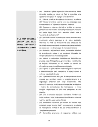 109
(60) Completar o papel organizador das cidades de média
dimensão situadas no interior do País e concretizar uma
aposta na reocupação de espaços rurais do interior,
(61) Valorizar o carácter arquipelágico do território, através de
(62) Valorizar o território nacional como sua localização para
funções na área da exploração espacial e oceânica
4.4.2. UMA DINÂMICA
URBANA QUE SEJA
MENOS DESTRUTIVA
DO AMBIENTE E MAIS
SOLIDÁRIA
(63) Assegurar a cobertura de todo o território e o acesso
generalizado dos cidadãos e das empresas às comunicações
em banda larga, como infra -estrutura chave para a
“economia do conhecimento”
(64) Actuar eficazmente no sentido de inverter a tendência ao
crescimento urbano extensivo e de baixa qualidade,
intervindo no modo de financiamento das autarquias, na
fiscalidade sobre o património, nos instrumentos de regulação
do uso do solo e na dinamização do mercado imobiliário
(65) Incentivar a requalificação urbana, favorecendo a difusão
do arrendamento urbano e as operações integradas de
recuperação de áreas urbanas degradadas
(66) Reduzir os movimentos pendulares da população nas
grandes Áreas Metropolitanas, promovendo a redistribuição
de funções económicas no seu interior, no sentido da
afirmação de novas centralidades especializadas
(67) Explorar as oportunidades das tecnologias da informação
e telecomunicações para reorganizar o espaço urbano e
melhorar a qualidade de vida
(68) Experimentar novas soluções de transportes em áreas
urbanas que permitam reduzir o congestionamento e a
degradação ambiental sem exigir investimentos infra
estruturais pesados, experimentando inovações tecnológicas
– na área dos combustíveis e das motorizações - e novas
soluções organizativas na área dos transportes de uso
colectivo
(69) Criar e consolidar espaços e corredores “verdes” nas
áreas urbanas e exigir uma melhor articulação entre urbano e
rural nas grandes Áreas Metropolitanas
o (70) Implementar iniciativas que tornem as cidades mais
amigáveis para a “terceira idade”, nomeadamente através de
da instalação de centros de dia, de centros residenciais e
“hospitais de retaguarda”
o (71) Generalizar programas de segurança solidária que
 
