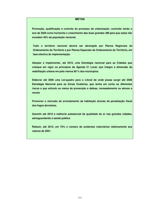 111
METAS
Promoção, qualificação e controlo do processo de urbanização: controlar tendo o
ano de 2020 como horizonte o crescimento das duas grandes AM para que estas não
excedam 40% da população nacional.
Todo o território nacional deverá ser abrangido por Planos Regionais de
Ordenamento do Território e por Planos Especiais de Ordenamento do Território, em
fase efectiva de implementação.
Adoptar e implementar, até 2010, uma Estratégia nacional para as Cidades que
coloque em vigor os princípios da Agenda 21 Local, que integre a dimensão da
reabilitação urbana em pelo menos 80 % dos municípios.
Elaborar até 2006 uma Lei-quadro para o Litoral de onde possa surgir até 2008
Estratégia Nacional para as Zonas Costeiras, que tenha em conta os diferentes
riscos e que articule os meios de prevenção e defesa, nomeadamente os aéreos e
navais.
Promover o mercado de arrendamento da habitação através da penalização fiscal
dos fogos devolutos.
Garantir até 2010 a melhoria substancial da qualidade do ar nas grandes cidades,
salvaguardando a saúde pública
Reduzir, até 2015, em 75% o número de acidentes rodoviários relativamente aos
valores de 2001.
 