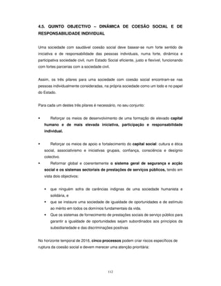112
4.5. QUINTO OBJECTIVO – DINÂMICA DE COESÃO SOCIAL E DE
RESPONSABILIDADE INDIVIDUAL
Uma sociedade com saudável coesão social deve basear-se num forte sentido de
iniciativa e de responsabilidade das pessoas individuais, numa forte, dinâmica e
participativa sociedade civil, num Estado Social eficiente, justo e flexível, funcionando
com fortes parcerias com a sociedade civil.
Assim, os três pilares para uma sociedade com coesão social encontram-se nas
pessoas individualmente consideradas, na própria sociedade como um todo e no papel
do Estado.
Para cada um destes três pilares é necessário, no seu conjunto:
Reforçar os meios de desenvolvimento de uma formação de elevado capital
humano e de mais elevada iniciativa, participação e responsabilidade
individual.
Reforçar os meios de apoio e fortalecimento do capital social: cultura e ética
social, associativismo e iniciativas grupais, confiança, consciência e desígnio
colectivo.
Reformar global e coerentemente o sistema geral de segurança e acção
social e os sistemas sectoriais de prestações de serviços públicos, tendo em
vista dois objectivos:
que ninguém sofra de carências indignas de uma sociedade humanista e
solidária, e
que se instaure uma sociedade de igualdade de oportunidades e de estímulo
ao mérito em todos os domínios fundamentais da vida.
Que os sistemas de fornecimento de prestações sociais de serviço público para
garantir a igualdade de oportunidades sejam subordinados aos princípios da
subsidiariedade e das discriminações positivas
No horizonte temporal de 2016, cinco processos podem criar riscos específicos de
ruptura da coesão social e devem merecer uma atenção prioritária:
 