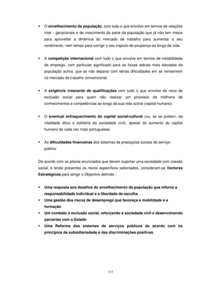 113
O envelhecimento da população, com tudo o que envolve em termos de relações
inter - geracionais e de crescimento da parte da população que já não tem meios
para aproveitar a dinâmica do mercado de trabalho para aumentar o seu
rendimento, nem tempo para corrigir o seu trajecto de poupança ao longo da vida.
A competição internacional com tudo o que envolve em termos de instabilidade
de emprego, com particular significado para as faixas etárias mais elevadas da
população activa, que se irão deparar com sérias dificuldades em se reinserirem
no mercado de trabalho convencional.
A exigência crescente de qualificações com tudo o que envolve de risco de
exclusão social para quem não realizar um processo de melhoria de
conhecimentos e competências ao longo da sua vida activa (capital humano).
O eventual enfraquecimento do capital social-cultural (ou, se se preferir, da
vitalidade ética e solidária da sociedade civil), apesar do aumento do capital
humano de cada vez mais portugueses.
As dificuldades financeiras dos sistemas de prestações sociais de serviço
público
De acordo com os pilares enunciados que devem suportar uma sociedade com coesão
social, e tendo presentes os riscos específicos salientados, consideram-se Vectores
Estratégicos para atingir o Objectivo definido :
Uma resposta aos desafios do envelhecimento da população que reforce a
responsabilidade individual e a liberdade de escolha
Uma gestão dos riscos de desemprego que favoreça a mobilidade e a
formação
Um combate à exclusão social, reforçando a sociedade civil e desenvolvendo
parcerias com o Estado
Uma Reforma dos sistemas de serviços públicos de acordo com os
princípios da subsidiariedade e das discriminações positivas
 