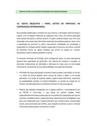116
Diminuir em 50% a ocorrência do fenómeno de violência doméstica
4.6. SEXTO OBJECTIVO – PAPEL ACTIVO DE PORTUGAL NA
COOPERAÇÃO INTERNACIONAL
Na sociedade globalizada e complexa em que vivemos, a afirmação nacional obriga a
superar uma concepção tradicional de soberania, bem como uma estrita separação
entre política doméstica e política externa. O poder nacional implica hoje uma clara
articulação entre essas duas dimensões essenciais das políticas públicas, assim como
a capacidade de promover no plano internacional modalidades de competição e
cooperação em múltiplos planos: desde a segurança à economia; da cultura e ciência
às diferentes formas de capital simbólico que tornam os países em “marcas”
associadas a determinadas qualidades e valores.
A crescente afirmação de Portugal como protagonista activo na cena internacional
passará pela capacidade de aprofundar, com espírito de iniciativa e inovação, os
elementos fundamentais da identidade e diferença do nosso país na comunidade
internacional, actualizando as suas potencialidades nas seguintes direcções:
Afirmação da língua portuguesa (a terceira língua europeia mais falada no mundo,
e a sexta em termos globais) como veículo de cultura e saber a uma escala
planetária, e em todos os suportes, desde o papel à base electrónica, explorando
as possibilidades contidas no Acordo Ortográfico, no sentido da criação de um
efectivo mercado global para os produtos culturais em língua portuguesa.
Reforço das relações privilegiadas com o espaço lusófono, e nomeadamente com
os PALOP e Timor-leste, o que passa em grande medida, senão
preponderantemente pela prossecução de uma política de cooperação que procure
promover verdadeiramente o desenvolvimento destes parceiros privilegiados; será
pois uma cooperação para o desenvolvimento que contribua para a preservação
da paz, para prevenção dos conflitos, para redução da pobreza e para a inserção
harmoniosa destes países na economia mundial
 