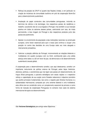 117
Reforço da posição da CPLP no quadro das Nações Unidas, e em particular na
criação de iniciativas da comunidade lusófona em prol da cooperação Norte-Sul
para o desenvolvimento sustentável.
Ampliação do papel construtivo das comunidades portuguesas, incluindo os
domínios da ciência e da tecnologia, nos respectivos países de residência e
trabalho, suscitando não só a sua ligação a Portugal, mas também a sua inserção
positiva em todos os sectores desses países, valorizando com isso, de modo
permanente, a boa imagem de Portugal e dos respectivos produtos junto dos
países de acolhimento.
Apostar no envolvimento da população e das instituições nacionais na construção
europeia, como factor essencial para que o nosso país continue a ocupar uma
posição no centro das decisões de uma Europa cada vez mais alargada e
internamente competitiva.
Valorizar a posição atlântica de Portugal, incrementando as relações bilaterais e
multilaterais (no quadro europeu) com os EUA, contribuindo para uma sólida
aliança entre estes e a UE em favor da paz, da democracia e do desenvolvimento
sustentável à escala global.
A cooperação para o desenvolvimento constitui, que aqui destacamos, constitui um
importante instrumento de política externa de Portugal; pelos laços históricos,
afectivos, políticos, e económicos que nos ligam aos países em desenvolvimento, de
língua oficial portuguesa, a parceria estratégica com essas nações e o respectivo
reforço e capacitação da sua acção como Estados soberanos é objectivo prioritário
que acolhe princípios fundamentais, tais como o respeito pelo Direitos Humanos e a
solidariedade internacional; composta por uma vertente bilateral e uma multilateral,
esta última tem-se constituído como um complemento essencial da primeira e como
forma de inserção da cooperação Portuguesa no contexto mais vasto do sistema
internacional de apoio ao desenvolvimento
São Vectores Estratégicos para atingir estes Objectivos:
 