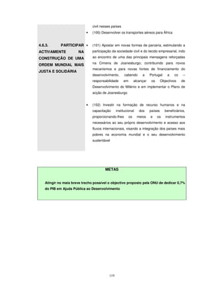 119
civil nesses países
• (100) Desenvolver os transportes aéreos para África
4.6.3. PARTICIPAR
ACTIVAMENTE NA
CONSTRUÇÃO DE UMA
ORDEM MUNDIAL MAIS
JUSTA E SOLIDÁRIA
• (101) Apostar em novas formas de parceria, estimulando a
participação da sociedade civil e do tecido empresarial, indo
ao encontro de uma das principais mensagens reforçadas
na Cimeira de Joanesburgo; contribuindo para novos
mecanismos e para novas fontes de financiamento do
desenvolvimento, cabendo a Portugal a co –
responsabilidade em alcançar os Objectivos de
Desenvolvimento do Milénio e em implementar o Plano de
acção de Joanesburgo
• (102) Investir na formação de recurso humanos e na
capacitação institucional dos países beneficiários,
proporcionando-lhes os meios e os instrumentos
necessários ao seu próprio desenvolvimento e acesso aos
fluxos internacionais, visando a integração dos países mais
pobres na economia mundial e o seu desenvolvimento
sustentável
METAS
Atingir no mais breve trecho possível o objectivo proposto pela ONU de dedicar 0,7%
do PIB em Ajuda Pública ao Desenvolvimento
 