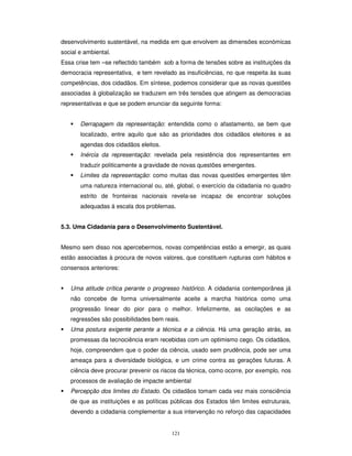 121
desenvolvimento sustentável, na medida em que envolvem as dimensões económicas
social e ambiental.
Essa crise tem –se reflectido também sob a forma de tensões sobre as instituições da
democracia representativa, e tem revelado as insuficiências, no que respeita às suas
competências, dos cidadãos. Em síntese, podemos considerar que as novas questões
associadas à globalização se traduzem em três tensões que atingem as democracias
representativas e que se podem enunciar da seguinte forma:
Derrapagem da representação: entendida como o afastamento, se bem que
localizado, entre aquilo que são as prioridades dos cidadãos eleitores e as
agendas dos cidadãos eleitos.
Inércia da representação: revelada pela resistência dos representantes em
traduzir politicamente a gravidade de novas questões emergentes.
Limites da representação: como muitas das novas questões emergentes têm
uma natureza internacional ou, até, global, o exercício da cidadania no quadro
estrito de fronteiras nacionais revela-se incapaz de encontrar soluções
adequadas á escala dos problemas.
5.3. Uma Cidadania para o Desenvolvimento Sustentável.
Mesmo sem disso nos apercebermos, novas competências estão a emergir, as quais
estão associadas à procura de novos valores, que constituem rupturas com hábitos e
consensos anteriores:
Uma atitude crítica perante o progresso histórico. A cidadania contemporânea já
não concebe de forma universalmente aceite a marcha histórica como uma
progressão linear do pior para o melhor. Infelizmente, as oscilações e as
regressões são possibilidades bem reais.
Uma postura exigente perante a técnica e a ciência. Há uma geração atrás, as
promessas da tecnociência eram recebidas com um optimismo cego. Os cidadãos,
hoje, compreendem que o poder da ciência, usado sem prudência, pode ser uma
ameaça para a diversidade biológica, e um crime contra as gerações futuras. A
ciência deve procurar prevenir os riscos da técnica, como ocorre, por exemplo, nos
processos de avaliação de impacte ambiental
Percepção dos limites do Estado. Os cidadãos tomam cada vez mais consciência
de que as instituições e as políticas públicas dos Estados têm limites estruturais,
devendo a cidadania complementar a sua intervenção no reforço das capacidades
 