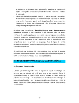 122
de intervenção da sociedade civil, possibilitando processos de decisão mais
rápidos e participados, agilizando a legalidade democrática e aumento a sua base
de legitimação
Recusa das utopias irresponsáveis. O século XX colocou o mundo a ferro e fogo,
devido ao choque de utopias que se transformaram em pesadelos. Os cidadãos
compreendem hoje que a grande tarefa da política não é a de procurar um
ideológico fim da história, mas o de assegurar a sua continuidade indefinida, em
condições de dignidade para os vindouros.
O projecto para Portugal que a Estratégia Nacional para o Desenvolvimento
Sustentável consagra só terá viabilidade se for entendido como um desafio
mobilizador da sociedade portuguesa, uma ocasião excepcional para a renovação das
instituições e da nossa cultura democrática, um repto para conferir à política mais
eficácia e maior legitimidade, o que é inseparável tanto da aquisição de novas
competências como do primado da cooperação face à lógica do conflito,
nomeadamente no interior das instituições constitucionais do sistema político e entre o
Estado e a sociedade civil.
O envolvimento da sociedade civil e dos cidadãos, como se verá de seguida,
constituem elementos fundamentais para uma adequada implementação e gestão da
ENDS no horizonte temporal a que ela se destina (2005-2015).
VI. IMPLEMENTAÇÃO E GESTÃO DA ESTRATÉGIA
6.1.Entrada em Vigor e Duração
A ENDS, que contém as grandes linhas de força de um projecto para Portugal num
horizonte que se estende até 2015, bem como o seu respectivo Plano de
Implementação (PIENDS) deverão entrar em vigor – depois da devida apreciação
pública e da sua aprovação pelo Governo a que se deverá seguir uma deliberação da
Assembleia da República – em 1 de Janeiro de 2005, coincidindo com o início da
Década Internacional para o Desenvolvimento Sustentável, devendo estender-se até
ao final de 2015.
 