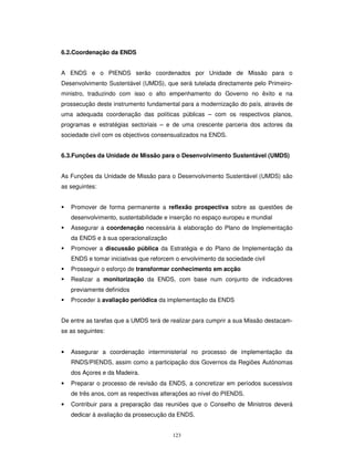 123
6.2.Coordenação da ENDS
A ENDS e o PIENDS serão coordenados por Unidade de Missão para o
Desenvolvimento Sustentável (UMDS), que será tutelada directamente pelo Primeiro-
ministro, traduzindo com isso o alto empenhamento do Governo no êxito e na
prossecução deste instrumento fundamental para a modernização do país, através de
uma adequada coordenação das políticas públicas – com os respectivos planos,
programas e estratégias sectoriais – e de uma crescente parceria dos actores da
sociedade civil com os objectivos consensualizados na ENDS.
6.3.Funções da Unidade de Missão para o Desenvolvimento Sustentável (UMDS)
As Funções da Unidade de Missão para o Desenvolvimento Sustentável (UMDS) são
as seguintes:
Promover de forma permanente a reflexão prospectiva sobre as questões de
desenvolvimento, sustentabilidade e inserção no espaço europeu e mundial
Assegurar a coordenação necessária à elaboração do Plano de Implementação
da ENDS e à sua operacionalização
Promover a discussão pública da Estratégia e do Plano de Implementação da
ENDS e tomar iniciativas que reforcem o envolvimento da sociedade civil
Prosseguir o esforço de transformar conhecimento em acção
Realizar a monitorização da ENDS, com base num conjunto de indicadores
previamente definidos
Proceder à avaliação periódica da implementação da ENDS
De entre as tarefas que a UMDS terá de realizar para cumprir a sua Missão destacam-
se as seguintes:
• Assegurar a coordenação interministerial no processo de implementação da
RNDS/PIENDS, assim como a participação dos Governos da Regiões Autónomas
dos Açores e da Madeira.
• Preparar o processo de revisão da ENDS, a concretizar em períodos sucessivos
de três anos, com as respectivas alterações ao nível do PIENDS.
• Contribuir para a preparação das reuniões que o Conselho de Ministros deverá
dedicar á avaliação da prossecução da ENDS.
 