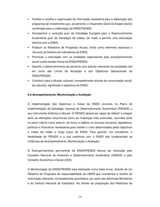 124
• Facilitar a recolha e organização da informação necessária para a elaboração dos
programas de investimento que, anualmente, o Orçamento Geral do Estado deverá
contemplar para a viabilização da ENDS/PIENDS.
• Acompanhar a evolução quer da Estratégia Europeia para o Desenvolvimento
Sustentável quer da Estratégia de Lisboa, de modo a permitir uma articulação
efectiva com a ENDS.
• Produzir os Relatórios de Progresso Anuais, tendo como elemento essencial o
recursos ao Sistema de Indicadores da ENDS.
• Promover a articulação com as entidades responsáveis pelo acompanhamento
anual e pela revisão trienal da ENDS/PIENDS.
• Garantir o desenvolvimento de parcerias com actores relevantes da sociedade civil
em torno das Linhas de Actuação e dos Objectivos Operacionais da
ENDS/PIENDS.
• Contribuir para a difusão nacional, nomeadamente através da comunicação social,
da natureza, significado e objectivos da ENDS.
6.4.Acompanhamento, Monitorização e Avaliação
A implementação dos objectivos e metas da ENDS encontra no Plano de
Implementação da Estratégia nacional de Desenvolvimento Sustentável (PIENDS) o
seu instrumento dinâmico e flexível. O PIENDS deverá ser capaz de reflectir e integrar
tanto as alterações conjunturais como as mudanças mais profundas, ocorridas tanto
no plano interno como externo, de forma a calibrar os recursos humanos, legislativos,
políticos e financeiros necessários para manter o rumo determinados pelos objectivos
e metas de médio e longo prazo da ENDS. Para garantir, em simultâneo, a
flexibilidade do PIENDS e a sua coerência com a ENDS são fundamentais as
instâncias de Acompanhamento, Monitorização e Avaliação.
O Acompanhamento permanente da ENDS/PIENDS deverá ser efectuado pelo
Conselho Nacional do Ambiente e Desenvolvimento Sustentável (CNADS) e pelo
Conselho Económico e Social (CES)
A Monitorização da ENDS/PIENDS será efectuada numa base anual, através de um
Relatório de Progresso da responsabilidade da UMDS que coordenará a recolha de
informação relevante, nomeadamente quantitativa, por parte dos diferentes Ministérios
e do Instituto Nacional de Estatística. No âmbito da preparação dos Relatórios de
 