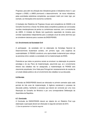125
Progresso, para além da utilização dos indicadores gerais e indicadores chave (*), que
integram a ENDS, a UMDS promoverá o desenvolvimento de novos indicadores,
pelas autoridades estatísticas competentes, que possam medir com maior rigor, por
exemplo, as interacções entre economia e ambiente.
A Avaliação dos Relatórios de Progresso Anuais será competência do CNADS e do
Conselho Económico e Social. No âmbito desta competência poderão ser convocadas
reuniões interdisciplinares de peritos ou conferências nacionais, com o envolvimento
da UMDS. A Unidade de Missão terá igualmente capacidade de iniciativa para
convidar especialistas independentes para a avaliação anual de certos domínios que
se considerem decisivos para o sucesso da ENDS/PIENDS.
6.5. Envolvimento da Sociedade Civil
A participação da sociedade civil na elaboração da Estratégia Nacional de
Desenvolvimento Sustentável constitui, em primeiro lugar, uma exigência da
sustentabilidade. O PIENDS constituirá uma oportunidade fundamental para reforçar
as parcerias entre o estado e a sociedade civil na implementação da ENDS.
Pretende-se que todos os parceiros sociais se envolvam na elaboração da presente
estratégia e do seu Plano de Implementação, assumindo que, se o envolvimento
efectivo dos cidadãos não for assegurado, a implementação do PIENDS será
claramente prejudicada. Uma Visão para Portugal tem necessariamente de resultar de
um amplo debate público e de um envolvimento dos cidadãos na sua discussão.
6.6.Revisão
A Revisão da ENDS/PIENDS deverá ser efectuada no primeiro semestre após cada
período de três anos de implementação. A Agência coordenará o processo de
discussão pública, facilitando o processo que deverá ser concluído por uma nova
Resolução do Conselho de Ministros e por uma correspondente Deliberação da
Assembleia da República.
6.7. Conclusão
A Conclusão da ENDS/PIENDS deverá ser objecto de um Relatório Final cuja
elaboração e aprovação deverá ser efectuada no segundo semestre de 2015.
(*) Que se apresentam no Capítulo seguinte
 