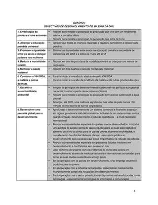 8
QUADRO I
OBJECTIVOS DE DESENVOLVIMENTO DO MILÉNIO DA ONU
1. Erradicação da
pobreza e fome extremas
Reduzir para metade a proporção da população que vive com um rendimento
inferior a um dólar diário
Reduzir para metade a proporção da população que sofre de fome
2. Alcançar a educação
primária universal
Garantir que todas as crianças, raparigas e rapazes, completem a escolaridade
primária
3. Promover a igualdade
entre os sexos e delegar
poderes nas mulheres
Eliminar as disparidades entre sexos na educação primária e secundária de
preferência até 2005 e a todos os níveis até 2015
4. Reduzir a mortalidade
infantil
Reduzir em dois terços a taxa de mortalidade entre as crianças com menos de
cinco anos
5. Melhorar a saúde
maternal
Reduzir em três quartos o rácio de mortalidade maternal
6. Combater o VIH/SIDA,
a malária e outras
doenças
Parar e iniciar a inversão do alastramento do VIH/SIDA
Parar e iniciar a inversão da incidência da malária e de outras grandes doenças
7. Garantir a
sustentabilidade
ambiental
Integrar os princípios de desenvolvimento sustentável nas políticas e programas
nacionais; inverter a perda de recursos ambientais
Reduzir para metade a proporção da população sem acesso sustentável à água
potável
Alcançar, até 2020, uma melhoria significativa nas vidas de pelo menos 100
milhões de moradores de bairros degradados
8. Desenvolver uma
parceria global para o
desenvolvimento
Aprofundar o desenvolvimento de um sistema comercial e financeiro baseado
em regras, previsível e não-discriminatório. Inclusão de um compromisso com a
boa governação, desenvolvimento e redução da pobreza – a nível nacional e
internacional
Abordar as necessidades especiais dos países menos desenvolvidos. Isto inclui
uma política de acesso isenta de taxas e quotas para as suas exportações; o
aumento do alívio da dívida para os países pobres altamente endividados; o
cancelamento das dívidas bilaterais oficiais; maior ajuda pública ao
desenvolvimento para os países que estão empenhados na redução da pobreza
Abordar as necessidades especiais dos pequenos Estados insulares em
desenvolvimento e dos Estados sem acesso ao mar
Lidar de forma abrangente com os problemas da dívida dos países em
desenvolvimento através de medidas nacionais e internacionais concebidas para
tornar as suas dívidas sustentáveis a longo prazo
Em cooperação com os países em desenvolvimento, criar emprego decente e
produtivo para os jovens
Em cooperação com a indústria farmacêutica, disponibilizar medicamentos
financeiramente acessíveis nos países em desenvolvimentos
Em cooperação com o sector privado, tornar disponíveis os benefícios das novas
tecnologias - especialmente tecnologias da informação e comunicação
 