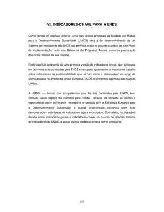 127
VII. INDICADORES-CHAVE PARA A ENDS
Como consta no capítulo anterior, uma das tarefas principais da Unidade de Missão
para o Desenvolvimento Sustentável (UMDS) será a do desenvolvimento de um
Sistema de Indicadores da ENDS que permita avaliar o grau de sucesso do seu Plano
de Implementação, tanto nos Relatórios de Progresso Anuais, como na preparação
dos ciclos trienais da sua revisão.
Neste capítulo apresenta-se uma primeira versão de indicadores-chave, que se baseia
em domínios críticos visados pela ENDS e recupera, igualmente, o importante trabalho
sobre indicadores de sustentabilidade que se tem vindo a desenvolver ao longo da
última década no âmbito da União Europeia, OCDE e diferentes agências das Nações
Unidas.
A UMDS, no âmbito das competências que lhe são conferidas pela ENDS, tem,
contudo, vasto espaço de manobra para validar-- através da consulta de peritos e
especialistas assim como pela necessária articulação com a Estratégia Europeia para
o Desenvolvimento Sustentável e outras experiências nacionais com êxito
demonstrado -- este leque de indicadores agora enunciados. Com efeito, na desejável
divisão entre indicadores-gerais e indicadores-chave, no quadro do referido Sistema
de Indicadores da ENDS, o actual elenco poderá e deverá sofrer alterações.
 