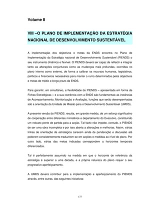 137
Volume II
VIII –O PLANO DE IMPLEMENTAÇÃO DA ESTRATÉGIA
NACIONAL DE DESENVOLVIMENTO SUSTENTÁVEL
A implementação dos objectivos e metas da ENDS encontra no Plano de
Implementação da Estratégia nacional de Desenvolvimento Sustentável (PIENDS) o
seu instrumento dinâmico e flexível. O PIENDS deverá ser capaz de reflectir e integrar
tanto as alterações conjunturais como as mudanças mais profundas, ocorridas no
plano interno como externo, de forma a calibrar os recursos humanos, legislativos,
políticos e financeiros necessários para manter o rumo determinados pelos objectivos
e metas de médio e longo prazo da ENDS.
Para garantir, em simultâneo, a flexibilidade do PIENDS – apresentada em forma de
Fichas Estratégicas – e a sua coerência com a ENDS são fundamentais as instâncias
de Acompanhamento, Monitorização e Avaliação, funções que serão desempenhadas
sob a orientação da Unidade de Missão para o Desenvolvimento Sustentável (UMDS).
A presente versão do PIENDS, resulta, em grande medida, de um esforço significativo
de cooperação entre diferentes ministérios e departamento do Executivo, constituindo
um robusto ponto de partida para a acção. Tal facto não impede, contudo, o PIENDS
de ser uma obra incompleta e por isso aberta a alterações e melhorias. Assim, várias
linhas de orientação da estratégica carecem ainda de ponderação e discussão até
poderem consistentemente traduzirem-se em acções e medidas ao nível do plano. Por
outro lado, várias das metas indicadas correspondem a horizontes temporais
diferenciados.
Tal é perfeitamente assumido na medida em que o horizonte de referência da
estratégia é superior a uma década, e a própria natureza do plano requer o seu
progressivo aperfeiçoamento.
A UMDS deverá contribuir para a implementação e aperfeiçoamento do PIENDS
através, entre outras, das seguintes iniciativas:
 