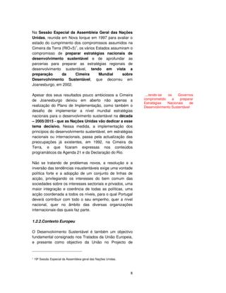 8
Na Sessão Especial da Assembleia Geral das Nações
Unidas, reunida em Nova Iorque em 1997 para avaliar o
estado do cumprimento dos compromissos assumidos na
Cimeira da Terra (RIO+5)1
, os vários Estados assumiram o
compromisso de preparar estratégias nacionais de
desenvolvimento sustentável e de aprofundar as
parcerias para preparar as estratégias regionais de
desenvolvimento sustentável, tendo em vista a
preparação da Cimeira Mundial sobre
Desenvolvimento Sustentável, que decorreu em
Joanesburgo, em 2002.
Apesar dos seus resultados pouco ambiciosos a Cimeira
de Joanesburgo deixou em aberto não apenas a
realização do Plano de Implementação, como também o
desafio de implementar a nível mundial estratégias
nacionais para o desenvolvimento sustentável na década
– 2005/2015 - que as Nações Unidas vão dedicar a esse
tema decisivo. Nessa medida, a implementação dos
princípios do desenvolvimento sustentável, em estratégias
nacionais ou internacionais, passa pela actualização das
preocupações já existentes, em 1992, na Cimeira da
Terra, e que ficaram expressas nos conteúdos
programáticos da Agenda 21 e da Declaração do Rio.
Não se tratando de problemas novos, a resolução e a
inversão das tendências insustentáveis exige uma vontade
política forte e a adopção de um conjunto de linhas de
acção, privilegiando os interesses do bem comum das
sociedades sobre os interesses sectoriais e privados, uma
maior integração e coerência de todas as políticas, uma
acção coordenada a todos os níveis, para o qual Portugal
deverá contribuir com todo o seu empenho, quer a nível
nacional, quer no âmbito das diversas organizações
internacionais das quais faz parte.
1.2.2.Contexto Europeu
O Desenvolvimento Sustentável é também um objectivo
fundamental consignado nos Tratados da União Europeia,
e presente como objectivo da União no Projecto de
19ª Sessão Especial da Assembleia-geral das Nações Unidas.
....tendo-se os Governos
comprometido a preparar
Estratégias Nacionais de
Desenvolvimento Sustentável
 